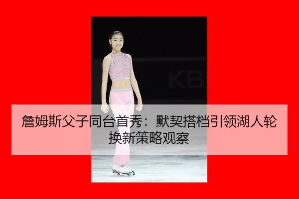 詹姆斯父子同台首秀：默契搭档引领湖人轮换新策略观察