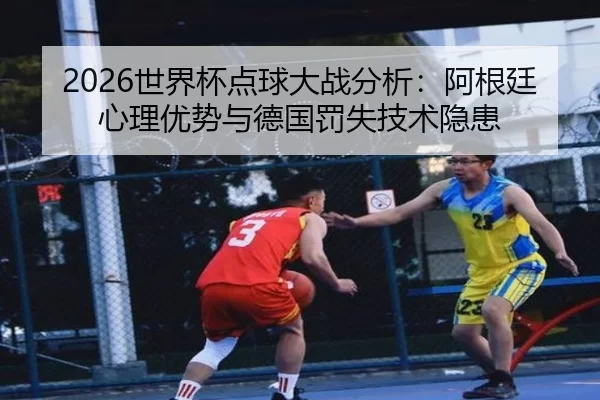 2026世界杯点球大战分析：阿根廷心理优势与德国罚失技术隐患