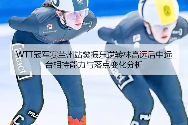WTT冠军赛兰州站樊振东逆转林高远后中远台相持能力与落点变化分析